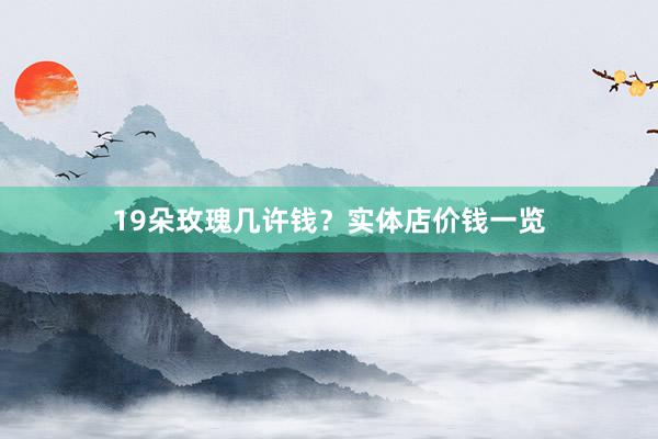 19朵玫瑰几许钱？实体店价钱一览