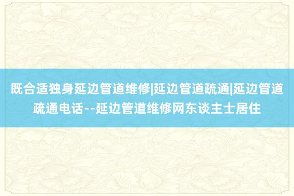 既合适独身延边管道维修|延边管道疏通|延边管道疏通电话--延边管道维修网东谈主士居住