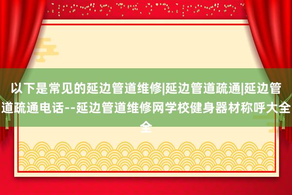 以下是常见的延边管道维修|延边管道疏通|延边管道疏通电话--延边管道维修网学校健身器材称呼大全