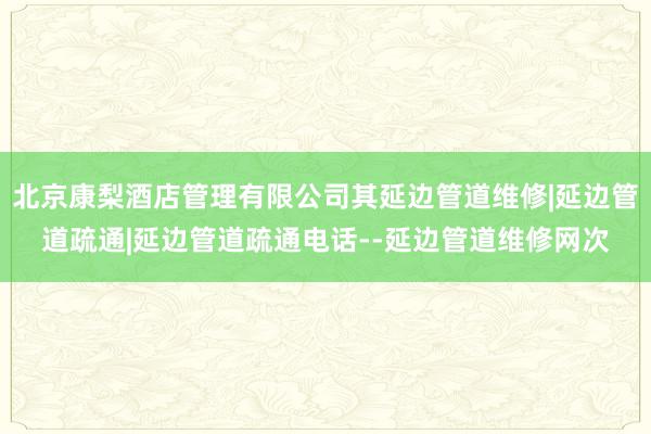 北京康梨酒店管理有限公司其延边管道维修|延边管道疏通|延边管道疏通电话--延边管道维修网次