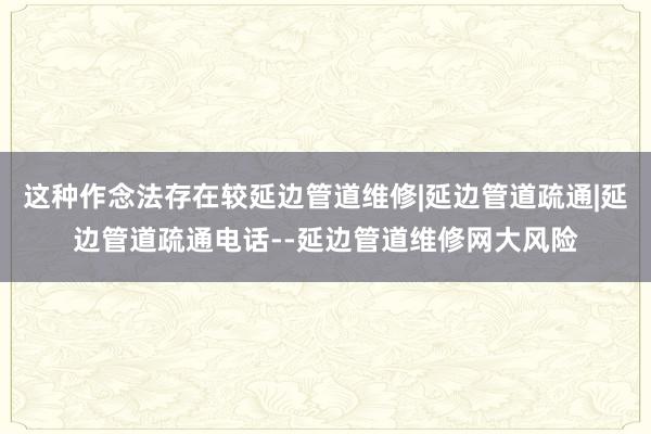 这种作念法存在较延边管道维修|延边管道疏通|延边管道疏通电话--延边管道维修网大风险